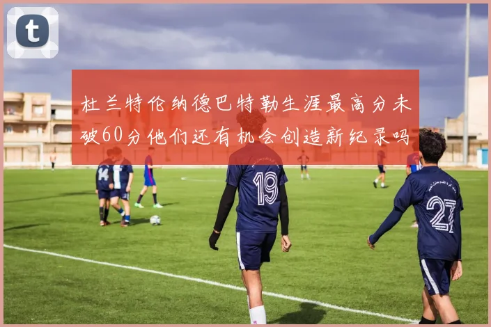 杜兰特伦纳德巴特勒生涯最高分未破60分他们还有机会创造新纪录吗