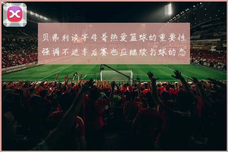 贝弗利谈字母哥热爱篮球的重要性强调不进季后赛也应继续打球的态度