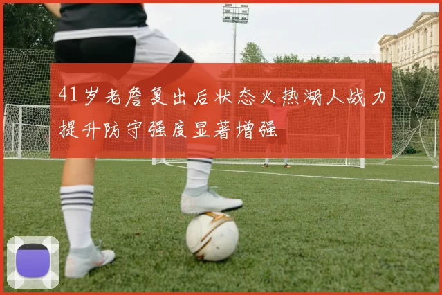 41岁老詹复出后状态火热湖人战力提升防守强度显著增强