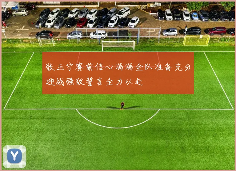 张玉宁赛前信心满满全队准备充分迎战强敌誓言全力以赴