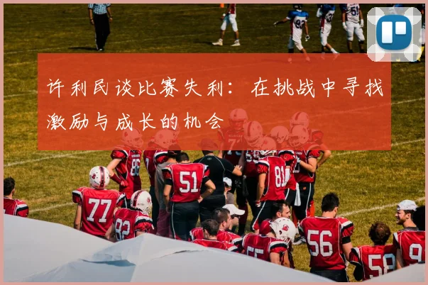 许利民谈比赛失利：在挑战中寻找激励与成长的机会