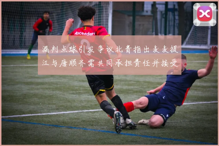 漏判点球引发争议北青指出麦麦提江与唐顺齐需共同承担责任并接受处罚