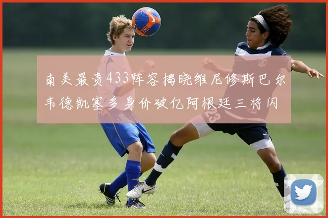 南美最贵433阵容揭晓维尼修斯巴尔韦德凯塞多身价破亿阿根廷三将闪耀其中