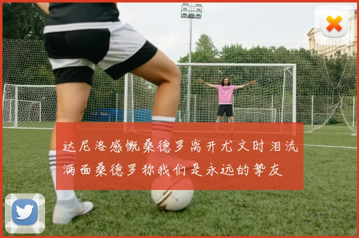 达尼洛感慨桑德罗离开尤文时泪流满面桑德罗称我们是永远的挚友