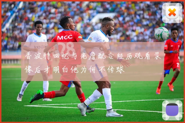 香波特回忆与老詹配合经历观看录像后才明白他为何不传球