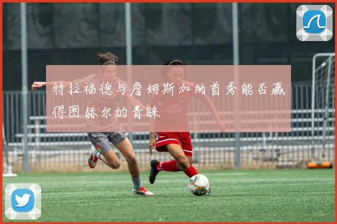 特拉福德与詹姆斯加纳首秀能否赢得图赫尔的青睐