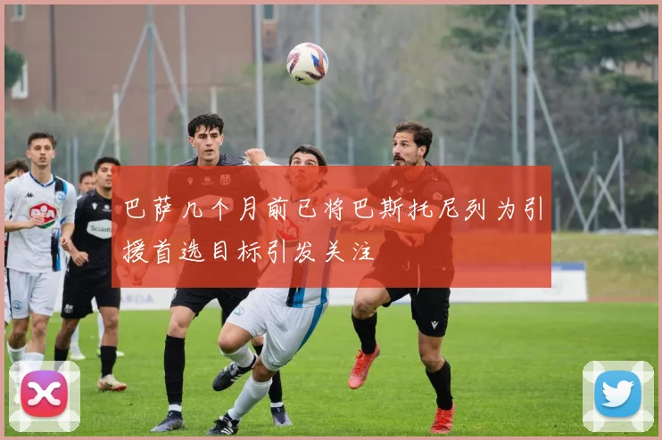 巴萨几个月前已将巴斯托尼列为引援首选目标引发关注